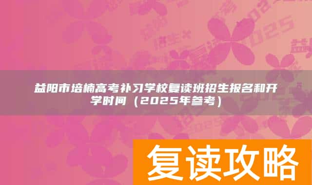 益阳市培楠高考补习学校复读班招生报名和开学时间（2025年参考）